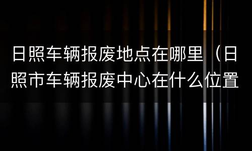 日照车辆报废地点在哪里（日照市车辆报废中心在什么位置）