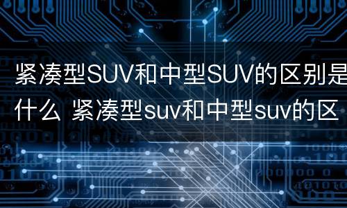紧凑型SUV和中型SUV的区别是什么 紧凑型suv和中型suv的区别是什么呢
