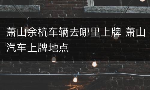 萧山余杭车辆去哪里上牌 萧山汽车上牌地点
