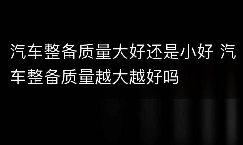 汽车整备质量大好还是小好 汽车整备质量越大越好吗