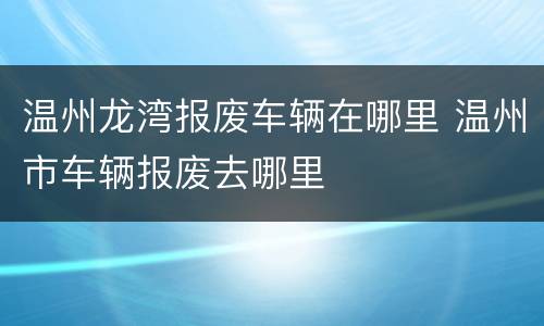 温州龙湾报废车辆在哪里 温州市车辆报废去哪里