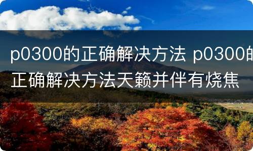 p0300的正确解决方法 p0300的正确解决方法天籁并伴有烧焦味
