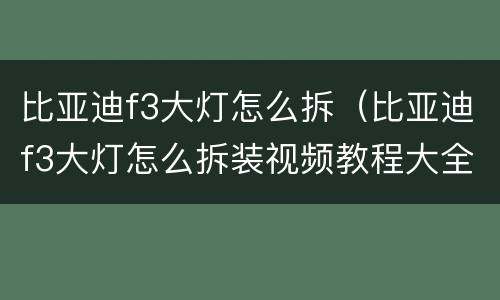 比亚迪f3大灯怎么拆（比亚迪f3大灯怎么拆装视频教程大全）