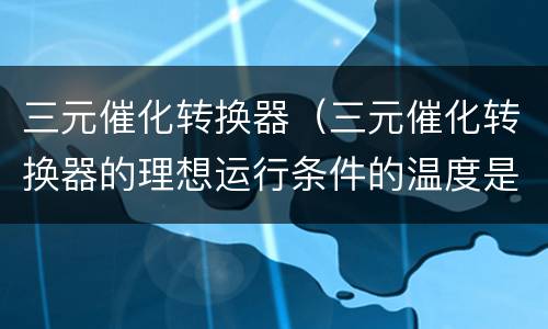 三元催化转换器（三元催化转换器的理想运行条件的温度是）