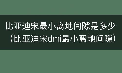 比亚迪宋最小离地间隙是多少（比亚迪宋dmi最小离地间隙）