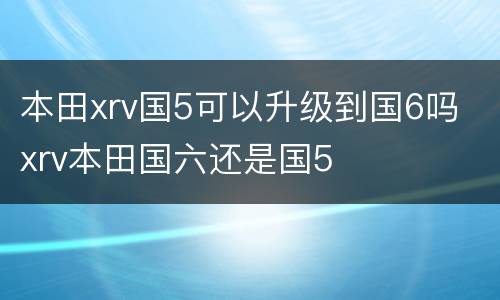 本田xrv国5可以升级到国6吗 xrv本田国六还是国5