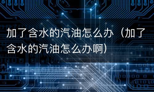 加了含水的汽油怎么办（加了含水的汽油怎么办啊）