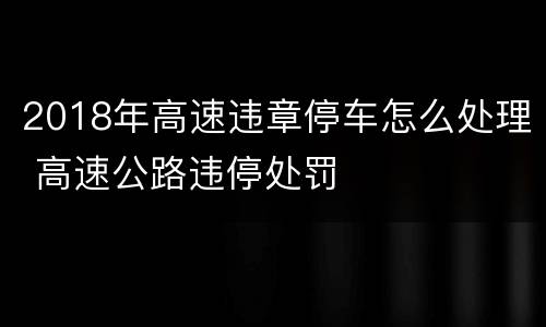 2018年高速违章停车怎么处理 高速公路违停处罚
