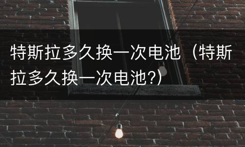 特斯拉多久换一次电池（特斯拉多久换一次电池?）