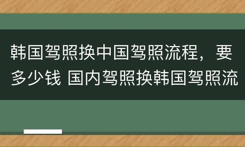 韩国驾照换中国驾照流程，要多少钱 国内驾照换韩国驾照流程