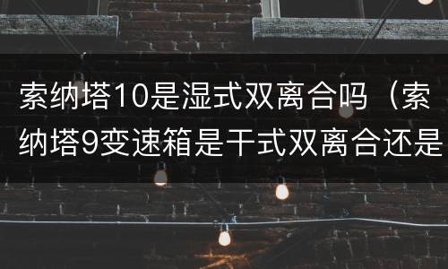 索纳塔10是湿式双离合吗（索纳塔9变速箱是干式双离合还是湿式双离合）