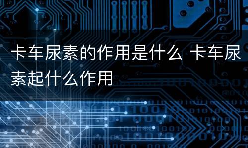 卡车尿素的作用是什么 卡车尿素起什么作用
