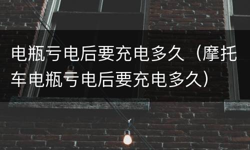 电瓶亏电后要充电多久（摩托车电瓶亏电后要充电多久）