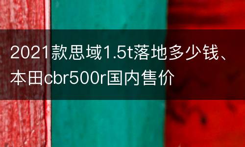 2021款思域1.5t落地多少钱、本田cbr500r国内售价