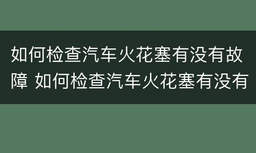 如何检查汽车火花塞有没有故障 如何检查汽车火花塞有没有故障现象