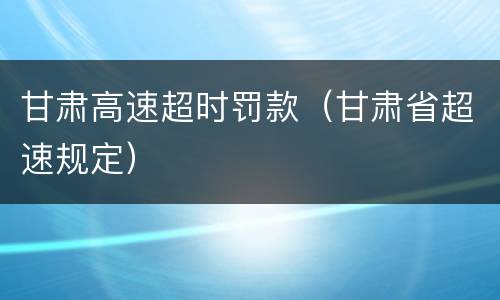 甘肃高速超时罚款（甘肃省超速规定）