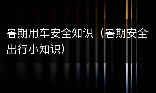 暑期用车安全知识（暑期安全出行小知识）