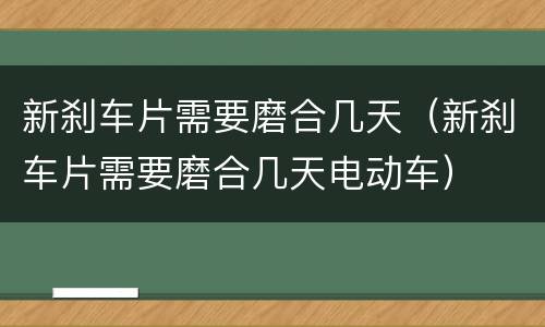 新刹车片需要磨合几天（新刹车片需要磨合几天电动车）