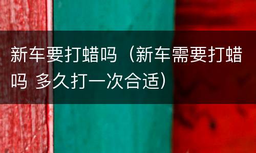 新车要打蜡吗（新车需要打蜡吗 多久打一次合适）