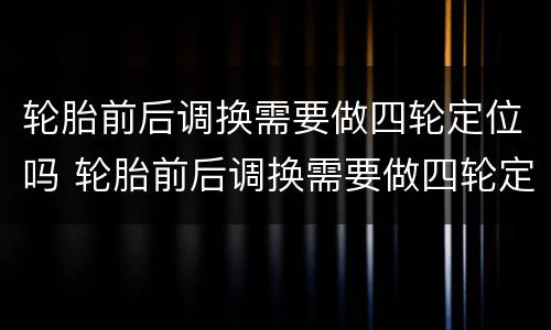 轮胎前后调换需要做四轮定位吗 轮胎前后调换需要做四轮定位吗多少钱