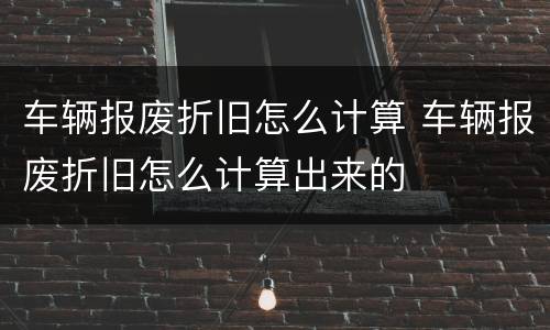 车辆报废折旧怎么计算 车辆报废折旧怎么计算出来的