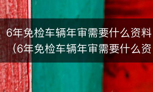 6年免检车辆年审需要什么资料（6年免检车辆年审需要什么资料多少费用）