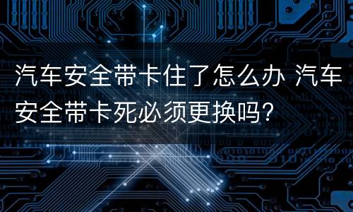 汽车安全带卡住了怎么办 汽车安全带卡死必须更换吗?