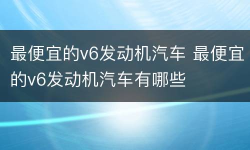 最便宜的v6发动机汽车 最便宜的v6发动机汽车有哪些