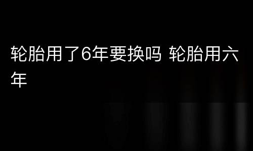 轮胎用了6年要换吗 轮胎用六年