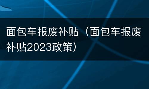 面包车报废补贴（面包车报废补贴2023政策）