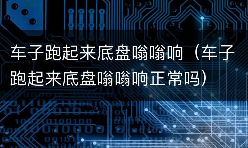 车子跑起来底盘嗡嗡响（车子跑起来底盘嗡嗡响正常吗）