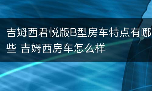 吉姆西君悦版B型房车特点有哪些 吉姆西房车怎么样