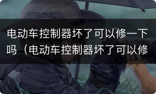电动车控制器坏了可以修一下吗（电动车控制器坏了可以修一下吗视频）