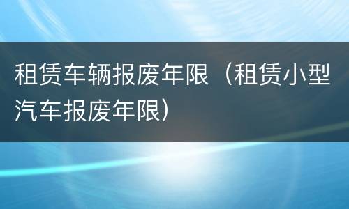 租赁车辆报废年限（租赁小型汽车报废年限）