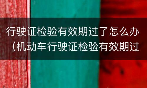 行驶证检验有效期过了怎么办（机动车行驶证检验有效期过了怎么办）