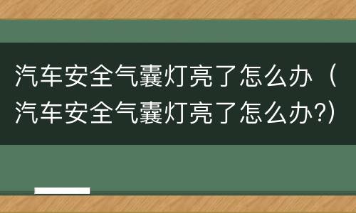 汽车安全气囊灯亮了怎么办（汽车安全气囊灯亮了怎么办?）