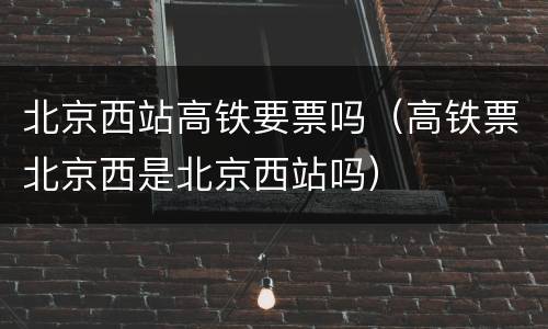 北京西站高铁要票吗（高铁票北京西是北京西站吗）