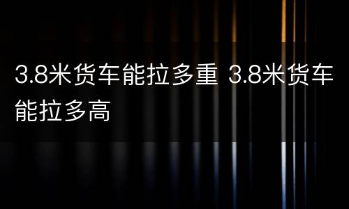 3.8米货车能拉多重 3.8米货车能拉多高