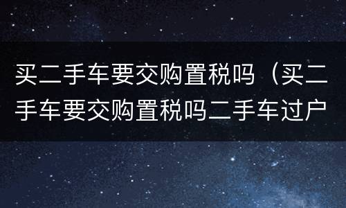 买二手车要交购置税吗（买二手车要交购置税吗二手车过户）