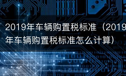 2019年车辆购置税标准（2019年车辆购置税标准怎么计算）