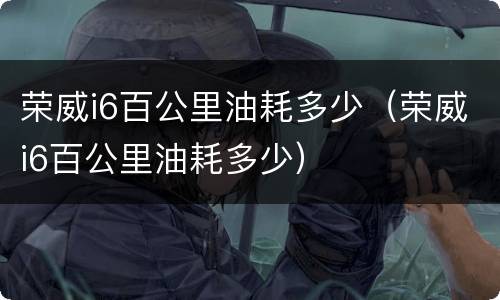 荣威i6百公里油耗多少（荣威i6百公里油耗多少）
