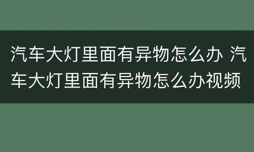 汽车大灯里面有异物怎么办 汽车大灯里面有异物怎么办视频