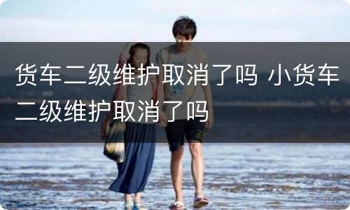 货车二级维护取消了吗 小货车二级维护取消了吗