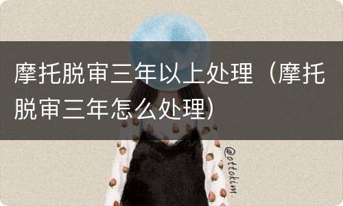 摩托脱审三年以上处理（摩托脱审三年怎么处理）
