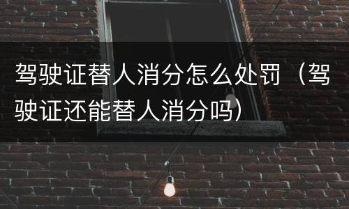 驾驶证替人消分怎么处罚（驾驶证还能替人消分吗）