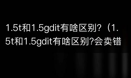 1.5t和1.5gdit有啥区别?（1.5t和1.5gdit有啥区别?会卖错吗）