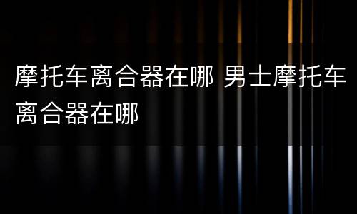 摩托车离合器在哪 男士摩托车离合器在哪