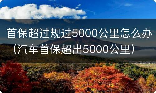 首保超过规过5000公里怎么办（汽车首保超出5000公里）