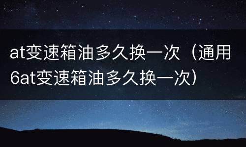 at变速箱油多久换一次（通用6at变速箱油多久换一次）