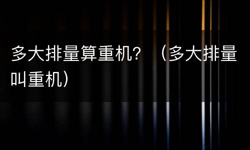 多大排量算重机？（多大排量叫重机）